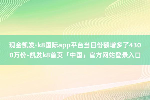 现金凯发·k8国际app平台当日份额增多了4300万份-凯发k8首页「中国」官方网站登录入口