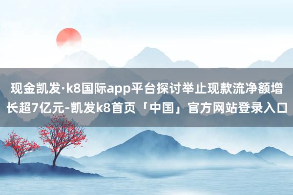 现金凯发·k8国际app平台探讨举止现款流净额增长超7亿元-凯发k8首页「中国」官方网站登录入口