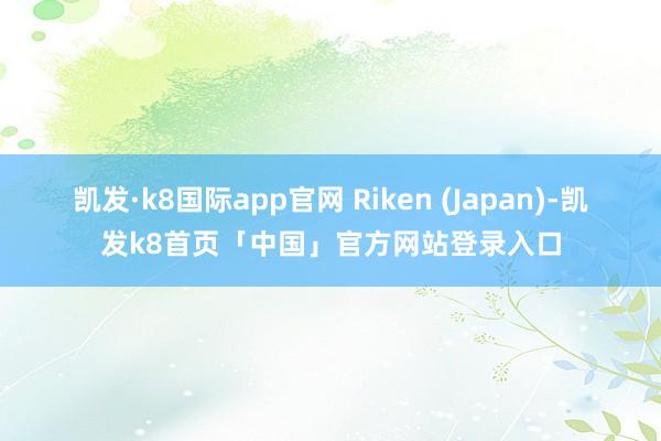 凯发·k8国际app官网 Riken (Japan)-凯发k8首页「中国」官方网站登录入口