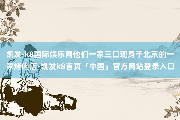 凯发·k8国际娱乐网他们一家三口现身于北京的一家烤肉店-凯发k8首页「中国」官方网站登录入口