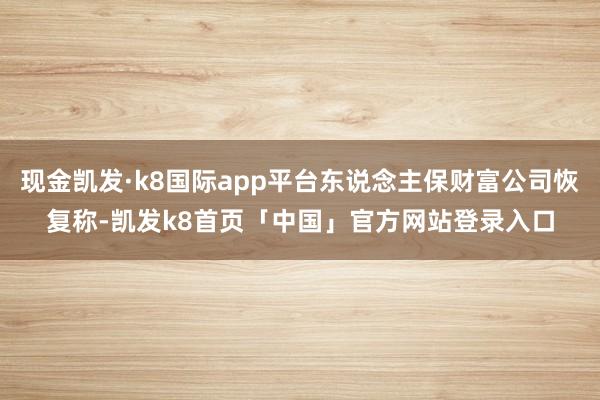 现金凯发·k8国际app平台东说念主保财富公司恢复称-凯发k8首页「中国」官方网站登录入口