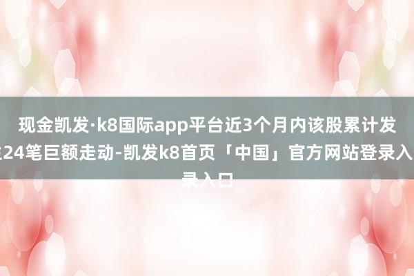 现金凯发·k8国际app平台近3个月内该股累计发生24笔巨额走动-凯发k8首页「中国」官方网站登录入口
