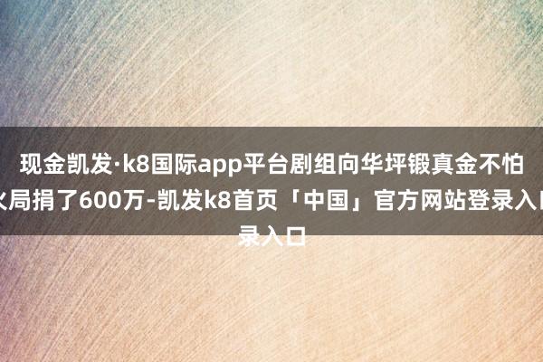 现金凯发·k8国际app平台剧组向华坪锻真金不怕火局捐了600万-凯发k8首页「中国」官方网站登录入口
