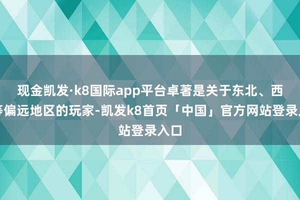 现金凯发·k8国际app平台卓著是关于东北、西北等偏远地区的玩家-凯发k8首页「中国」官方网站登录入口
