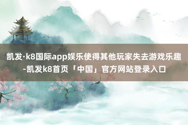 凯发·k8国际app娱乐使得其他玩家失去游戏乐趣-凯发k8首页「中国」官方网站登录入口