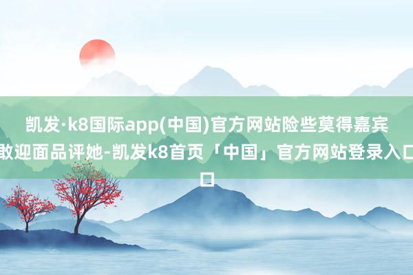 凯发·k8国际app(中国)官方网站险些莫得嘉宾敢迎面品评她-凯发k8首页「中国」官方网站登录入口